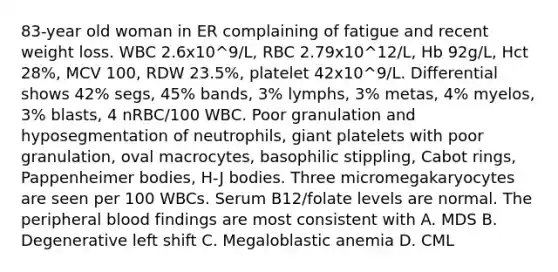 83-year old woman in ER complaining of fatigue and recent weight loss. WBC 2.6x10^9/L, RBC 2.79x10^12/L, Hb 92g/L, Hct 28%, MCV 100, RDW 23.5%, platelet 42x10^9/L. Differential shows 42% segs, 45% bands, 3% lymphs, 3% metas, 4% myelos, 3% blasts, 4 nRBC/100 WBC. Poor granulation and hyposegmentation of neutrophils, giant platelets with poor granulation, oval macrocytes, basophilic stippling, Cabot rings, Pappenheimer bodies, H-J bodies. Three micromegakaryocytes are seen per 100 WBCs. Serum B12/folate levels are normal. The peripheral blood findings are most consistent with A. MDS B. Degenerative left shift C. Megaloblastic anemia D. CML