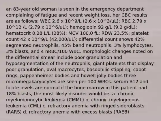 an 83-year old woman is seen in the emergency department complaining of fatigue and recent weight loss. her CBC results are as follows: WBC 2.6 x 10^9/L (2.6 x 10^3/uL); RBC 2.79 x 10^12 /L (2.79 x 10^6/uL); hemoglobin 92 g/L (9.2 g/dL); hematocrit 0.28 L/L (28%); MCV 100.0 fL; RDW 23.5%; platelet count 42 x 10^9/L (42,000/uL); differential count shows 42% segmented neutrophils, 45% band neutrophils, 3% lymphocytes, 3% blasts, and 4 nRBC/100 WBC. morphologic changes noted on the differential smear include poor granulation and hyposegmentation of the neutrophils, giant platelets that display poor granulation, oval macrocytes, basophilic stippling, cabot rings, pappenheimer bodies and howell jolly bodies three micromegakaryocytes are seen per 100 WBCs. serum B12 and folate levels are normal if the bone marrow in this patient had 18% blasts, the most likely disorder would be: a. chronic myelomonocytic leukemia (CMML) b. chronic myelogenous leukemia (CML) c. refractory anemia with ringed sideroblasts (RARS) d. refractory anemia with excess blasts (RAEB)