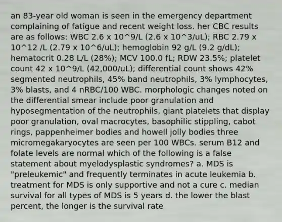 an 83-year old woman is seen in the emergency department complaining of fatigue and recent weight loss. her CBC results are as follows: WBC 2.6 x 10^9/L (2.6 x 10^3/uL); RBC 2.79 x 10^12 /L (2.79 x 10^6/uL); hemoglobin 92 g/L (9.2 g/dL); hematocrit 0.28 L/L (28%); MCV 100.0 fL; RDW 23.5%; platelet count 42 x 10^9/L (42,000/uL); differential count shows 42% segmented neutrophils, 45% band neutrophils, 3% lymphocytes, 3% blasts, and 4 nRBC/100 WBC. morphologic changes noted on the differential smear include poor granulation and hyposegmentation of the neutrophils, giant platelets that display poor granulation, oval macrocytes, basophilic stippling, cabot rings, pappenheimer bodies and howell jolly bodies three micromegakaryocytes are seen per 100 WBCs. serum B12 and folate levels are normal which of the following is a false statement about myelodysplastic syndromes? a. MDS is "preleukemic" and frequently terminates in acute leukemia b. treatment for MDS is only supportive and not a cure c. median survival for all types of MDS is 5 years d. the lower the blast percent, the longer is the survival rate