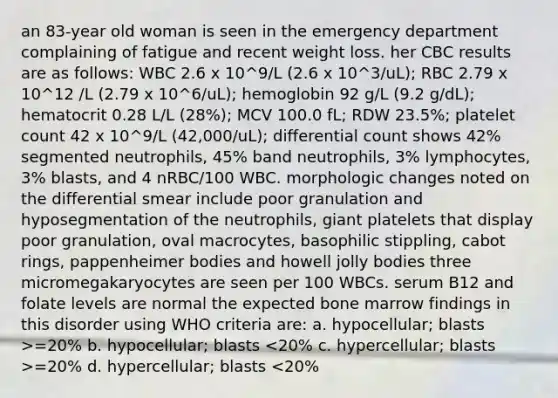 an 83-year old woman is seen in the emergency department complaining of fatigue and recent weight loss. her CBC results are as follows: WBC 2.6 x 10^9/L (2.6 x 10^3/uL); RBC 2.79 x 10^12 /L (2.79 x 10^6/uL); hemoglobin 92 g/L (9.2 g/dL); hematocrit 0.28 L/L (28%); MCV 100.0 fL; RDW 23.5%; platelet count 42 x 10^9/L (42,000/uL); differential count shows 42% segmented neutrophils, 45% band neutrophils, 3% lymphocytes, 3% blasts, and 4 nRBC/100 WBC. morphologic changes noted on the differential smear include poor granulation and hyposegmentation of the neutrophils, giant platelets that display poor granulation, oval macrocytes, basophilic stippling, cabot rings, pappenheimer bodies and howell jolly bodies three micromegakaryocytes are seen per 100 WBCs. serum B12 and folate levels are normal the expected bone marrow findings in this disorder using WHO criteria are: a. hypocellular; blasts >=20% b. hypocellular; blasts =20% d. hypercellular; blasts <20%