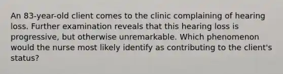 An 83-year-old client comes to the clinic complaining of hearing loss. Further examination reveals that this hearing loss is progressive, but otherwise unremarkable. Which phenomenon would the nurse most likely identify as contributing to the client's status?