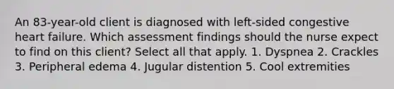 An 83-year-old client is diagnosed with left-sided congestive heart failure. Which assessment findings should the nurse expect to find on this client? Select all that apply. 1. Dyspnea 2. Crackles 3. Peripheral edema 4. Jugular distention 5. Cool extremities