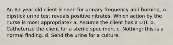 An 83-year-old client is seen for urinary frequency and burning. A dipstick urine test reveals positive nitrates. Which action by the nurse is most appropriate? a. Assume the client has a UTI. b. Catheterize the client for a sterile specimen. c. Nothing; this is a normal finding. d. Send the urine for a culture.