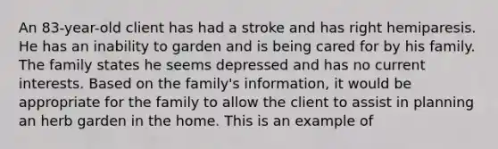 An 83-year-old client has had a stroke and has right hemiparesis. He has an inability to garden and is being cared for by his family. The family states he seems depressed and has no current interests. Based on the family's information, it would be appropriate for the family to allow the client to assist in planning an herb garden in the home. This is an example of