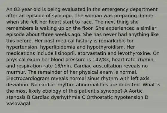 An 83-year-old is being evaluated in the emergency department after an episode of syncope. The woman was preparing dinner when she felt her heart start to race. The next thing she remembers is waking up on the floor. She experienced a similar episode about three weeks ago. She has never had anything like this before. Her past medical history is remarkable for hypertension, hyperlipidemia and hypothyroidism. Her medications include lisinopril, atorvastatin and levothyroxine. On physical exam her blood pressure is 142/83, heart rate 76/min, and respiration rate 13/min. Cardiac auscultation reveals no murmur. The remainder of her physical exam is normal. Electrocardiogram reveals normal sinus rhythm with left axis deviation. No cardiac rhythm abnormalities are detected. What is the most likely etiology of this patient's syncope? A Aortic stenosis B Cardiac dysrhythmia C Orthostatic hypotension D Vasovagal