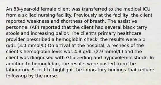 An 83-year-old female client was transferred to the medical ICU from a skilled nursing facility. Previously at the facility, the client reported weakness and shortness of breath. The assistive personnel (AP) reported that the client had several black tarry stools and increasing pallor. The client's primary healthcare provider prescribed a hemoglobin check; the results were 5.0 g/dL (3.0 mmol/L).On arrival at the hospital, a recheck of the client's hemoglobin level was 4.8 g/dL (2.9 mmol/L) and the client was diagnosed with GI bleeding and hypovolemic shock. In addition to hemoglobin, the results were posted from the laboratory. Select to highlight the laboratory findings that require follow-up by the nurse.