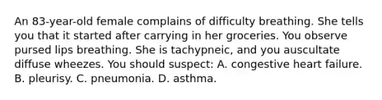 An​ 83-year-old female complains of difficulty breathing. She tells you that it started after carrying in her groceries. You observe pursed lips breathing. She is​ tachypneic, and you auscultate diffuse wheezes. You should​ suspect: A. congestive heart failure. B. pleurisy. C. pneumonia. D. asthma.