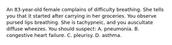 An 83-year-old female complains of difficulty breathing. She tells you that it started after carrying in her groceries. You observe pursed lips breathing. She is tachypneic, and you auscultate diffuse wheezes. You should suspect: A. pneumonia. B. congestive heart failure. C. pleurisy. D. asthma.