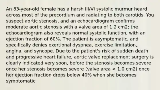 An 83-year-old female has a harsh III/VI systolic murmur heard across most of the precordium and radiating to both carotids. You suspect aortic stenosis, and an echocardiogram confirms moderate aortic stenosis with a valve area of 1.2 cm2; the echocardiogram also reveals normal systolic function, with an ejection fraction of 60%. The patient is asymptomatic, and specifically denies exertional dyspnea, exercise limitation, angina, and syncope. Due to the patient's risk of sudden death and progressive heart failure, aortic valve replacement surgery is clearly indicated very soon, before the stenosis becomes severe once her stenosis becomes severe (valve area < 1.0 cm2) once her ejection fraction drops below 40% when she becomes symptomatic