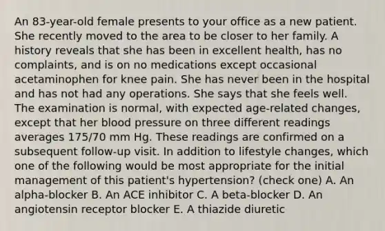 An 83-year-old female presents to your office as a new patient. She recently moved to the area to be closer to her family. A history reveals that she has been in excellent health, has no complaints, and is on no medications except occasional acetaminophen for knee pain. She has never been in the hospital and has not had any operations. She says that she feels well. The examination is normal, with expected age-related changes, except that her blood pressure on three different readings averages 175/70 mm Hg. These readings are confirmed on a subsequent follow-up visit. In addition to lifestyle changes, which one of the following would be most appropriate for the initial management of this patient's hypertension? (check one) A. An alpha-blocker B. An ACE inhibitor C. A beta-blocker D. An angiotensin receptor blocker E. A thiazide diuretic