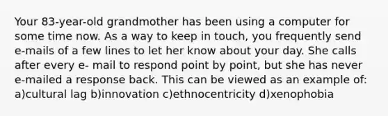 Your 83-year-old grandmother has been using a computer for some time now. As a way to keep in touch, you frequently send e-mails of a few lines to let her know about your day. She calls after every e- mail to respond point by point, but she has never e-mailed a response back. This can be viewed as an example of: a)cultural lag b)innovation c)ethnocentricity d)xenophobia