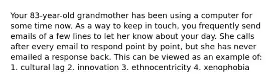 Your 83-year-old grandmother has been using a computer for some time now. As a way to keep in touch, you frequently send emails of a few lines to let her know about your day. She calls after every email to respond point by point, but she has never emailed a response back. This can be viewed as an example of: 1. cultural lag 2. innovation 3. ethnocentricity 4. xenophobia