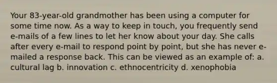 Your 83-year-old grandmother has been using a computer for some time now. As a way to keep in touch, you frequently send e-mails of a few lines to let her know about your day. She calls after every e-mail to respond point by point, but she has never e-mailed a response back. This can be viewed as an example of: a. cultural lag b. innovation c. ethnocentricity d. xenophobia