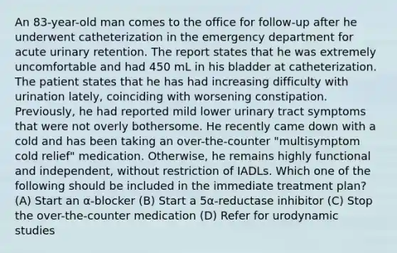 An 83-year-old man comes to the office for follow-up after he underwent catheterization in the emergency department for acute urinary retention. The report states that he was extremely uncomfortable and had 450 mL in his bladder at catheterization. The patient states that he has had increasing difficulty with urination lately, coinciding with worsening constipation. Previously, he had reported mild lower urinary tract symptoms that were not overly bothersome. He recently came down with a cold and has been taking an over-the-counter "multisymptom cold relief" medication. Otherwise, he remains highly functional and independent, without restriction of IADLs. Which one of the following should be included in the immediate treatment plan? (A) Start an α-blocker (B) Start a 5α-reductase inhibitor (C) Stop the over-the-counter medication (D) Refer for urodynamic studies