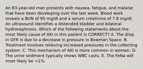 An 83-year-old man presents with nausea, fatigue, and malaise that have been developing over the last week. Blood work reveals a BUN of 95 mg/dl and a serum creatinine of 7.8 mg/dl. An ultrasound identifies a distended bladder and bilateral hydronephrosis. Which of the following statements about the most likely cause of AKI in this patient is CORRECT? A. The drop in GFR is due to a decrease in pressure in Bowman Space. B. Treatment involves relieving increased pressures in the collecting system. C. This mechanism of AKI is more common in women. D. The urine sediment typically shows WBC casts. E. The FeNa will most likely be <1%.