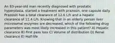 An 83-year-old man recently diagnosed with prostatic hyperplasia, started a treatment with prazosin, one capsule daily. Prazosin has a total clearance of 12.6 L/h and a hepatic clearance of 11.4 L/h. Knowing that in an elderly person liver microsomal enzymes are decreased, which of the following drug parameters was most likely increased in this patient? A) Hepatic clearance B) First pass loss C) Volume of distribution D) Renal clearance E) Half-life