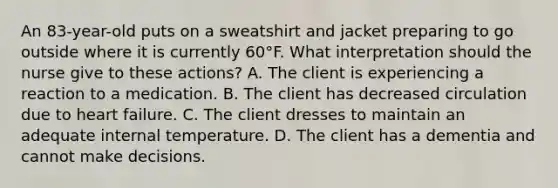 An 83-year-old puts on a sweatshirt and jacket preparing to go outside where it is currently 60°F. What interpretation should the nurse give to these actions? A. The client is experiencing a reaction to a medication. B. The client has decreased circulation due to heart failure. C. The client dresses to maintain an adequate internal temperature. D. The client has a dementia and cannot make decisions.