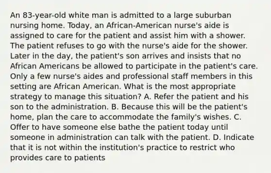 An 83-year-old white man is admitted to a large suburban nursing home. Today, an African-American nurse's aide is assigned to care for the patient and assist him with a shower. The patient refuses to go with the nurse's aide for the shower. Later in the day, the patient's son arrives and insists that no African Americans be allowed to participate in the patient's care. Only a few nurse's aides and professional staff members in this setting are African American. What is the most appropriate strategy to manage this situation? A. Refer the patient and his son to the administration. B. Because this will be the patient's home, plan the care to accommodate the family's wishes. C. Offer to have someone else bathe the patient today until someone in administration can talk with the patient. D. Indicate that it is not within the institution's practice to restrict who provides care to patients