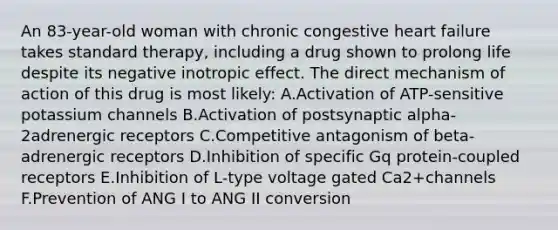 An 83-year-old woman with chronic congestive heart failure takes standard therapy, including a drug shown to prolong life despite its negative inotropic effect. The direct mechanism of action of this drug is most likely: A.Activation of ATP-sensitive potassium channels B.Activation of postsynaptic alpha-2adrenergic receptors C.Competitive antagonism of beta-adrenergic receptors D.Inhibition of specific Gq protein-coupled receptors E.Inhibition of L-type voltage gated Ca2+channels F.Prevention of ANG I to ANG II conversion