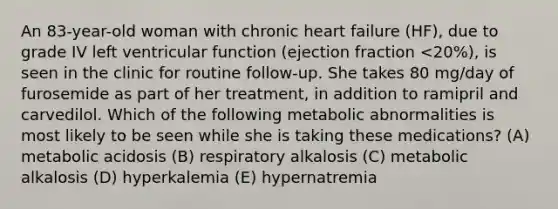 An 83-year-old woman with chronic heart failure (HF), due to grade IV left ventricular function (ejection fraction <20%), is seen in the clinic for routine follow-up. She takes 80 mg/day of furosemide as part of her treatment, in addition to ramipril and carvedilol. Which of the following metabolic abnormalities is most likely to be seen while she is taking these medications? (A) metabolic acidosis (B) respiratory alkalosis (C) metabolic alkalosis (D) hyperkalemia (E) hypernatremia