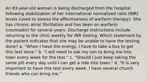 An 83-year-old woman is being discharged from the hospital following stabilization of her international normalized ratio (INR) levels (used to assess the effectiveness of warfarin therapy). She has chronic atrial fibrillation and has been on warfarin (coumadin) for several years. Discharge instructions include returning to the clinic weekly for INR testing. Which statement by the patient indicates that she may be unable to have the testing done? a. "When I have the energy, I have to take a bus to get this test done." b. "I will need to ask my son to bring me into town every week for the test." c. "Should I just keep taking the same pill every day until I can get a ride into town." d. "It is very important to have this test every week. I have several church friends who can bring me."