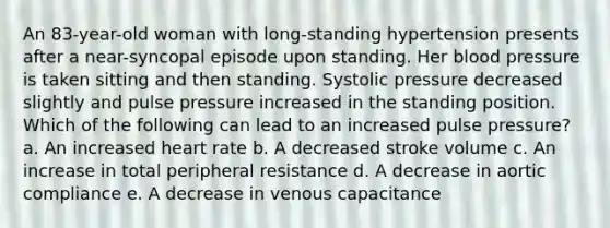 An 83-year-old woman with long-standing hypertension presents after a near-syncopal episode upon standing. Her blood pressure is taken sitting and then standing. Systolic pressure decreased slightly and pulse pressure increased in the standing position. Which of the following can lead to an increased pulse pressure? a. An increased heart rate b. A decreased stroke volume c. An increase in total peripheral resistance d. A decrease in aortic compliance e. A decrease in venous capacitance