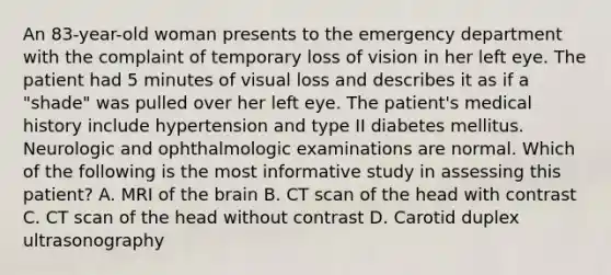 An 83-year-old woman presents to the emergency department with the complaint of temporary loss of vision in her left eye. The patient had 5 minutes of visual loss and describes it as if a "shade" was pulled over her left eye. The patient's medical history include hypertension and type II diabetes mellitus. Neurologic and ophthalmologic examinations are normal. Which of the following is the most informative study in assessing this patient? A. MRI of the brain B. CT scan of the head with contrast C. CT scan of the head without contrast D. Carotid duplex ultrasonography