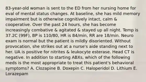 83-year-old woman is sent to the ED from her nursing home for eval of mental status changes. At baseline, she has mild memory impairment but is otherwise cognitively intact, calm & cooperative. Over the past 24 hours, she has become increasingly combative & agitated & stayed up all night. Temp is 37.2C (99F), BP is 110/80, HR is 84/min, RR are 18/min. Neuro exam is normal but the patient is mildly disoriented. Without provocation, she strikes out at a nurse's aide standing next to her. UA is positive for nitrites & leukocyte esterase. Head CT is negative. In addition to starting ABXs, which of the following meds is the most appropriate to treat this patient's behavioral symptoms? A. Clozapine B. Doxepin C. Haloperidol D. Lithium E. Lorazepam