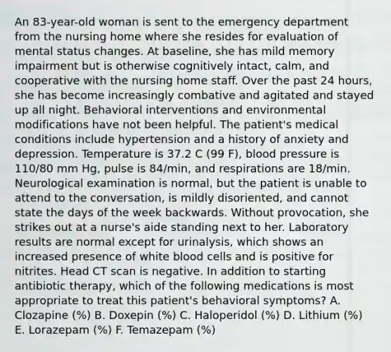 An 83-year-old woman is sent to the emergency department from the nursing home where she resides for evaluation of mental status changes. At baseline, she has mild memory impairment but is otherwise cognitively intact, calm, and cooperative with the nursing home staff. Over the past 24 hours, she has become increasingly combative and agitated and stayed up all night. Behavioral interventions and environmental modifications have not been helpful. The patient's medical conditions include hypertension and a history of anxiety and depression. Temperature is 37.2 C (99 F), blood pressure is 110/80 mm Hg, pulse is 84/min, and respirations are 18/min. Neurological examination is normal, but the patient is unable to attend to the conversation, is mildly disoriented, and cannot state the days of the week backwards. Without provocation, she strikes out at a nurse's aide standing next to her. Laboratory results are normal except for urinalysis, which shows an increased presence of white blood cells and is positive for nitrites. Head CT scan is negative. In addition to starting antibiotic therapy, which of the following medications is most appropriate to treat this patient's behavioral symptoms? A. Clozapine (%) B. Doxepin (%) C. Haloperidol (%) D. Lithium (%) E. Lorazepam (%) F. Temazepam (%)