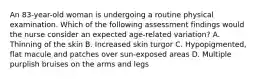 An 83-year-old woman is undergoing a routine physical examination. Which of the following assessment findings would the nurse consider an expected age-related variation? A. Thinning of the skin B. Increased skin turgor C. Hypopigmented, flat macule and patches over sun-exposed areas D. Multiple purplish bruises on the arms and legs