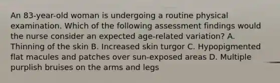 An 83-year-old woman is undergoing a routine physical examination. Which of the following assessment findings would the nurse consider an expected age-related variation? A. Thinning of the skin B. Increased skin turgor C. Hypopigmented flat macules and patches over sun-exposed areas D. Multiple purplish bruises on the arms and legs