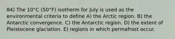 84) The 10°C (50°F) isotherm for July is used as the environmental criteria to define A) the Arctic region. B) the Antarctic convergence. C) the Antarctic region. D) the extent of Pleistocene glaciation. E) regions in which permafrost occur.