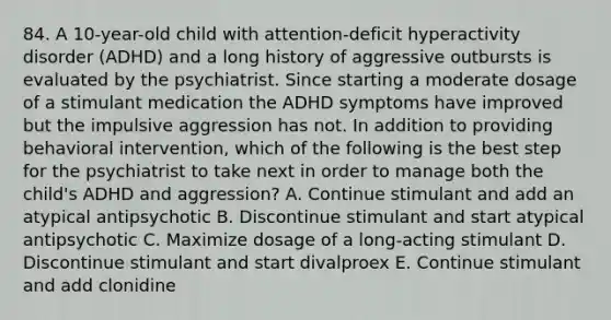 84. A 10-year-old child with attention-deficit hyperactivity disorder (ADHD) and a long history of aggressive outbursts is evaluated by the psychiatrist. Since starting a moderate dosage of a stimulant medication the ADHD symptoms have improved but the impulsive aggression has not. In addition to providing behavioral intervention, which of the following is the best step for the psychiatrist to take next in order to manage both the child's ADHD and aggression? A. Continue stimulant and add an atypical antipsychotic B. Discontinue stimulant and start atypical antipsychotic C. Maximize dosage of a long-acting stimulant D. Discontinue stimulant and start divalproex E. Continue stimulant and add clonidine