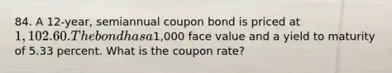 84. A 12-year, semiannual coupon bond is priced at 1,102.60. The bond has a1,000 face value and a yield to maturity of 5.33 percent. What is the coupon rate?