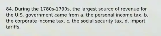 84. During the 1780s-1790s, the largest source of revenue for the U.S. government came from a. the personal income tax. b. the corporate income tax. c. the social security tax. d. import tariffs.