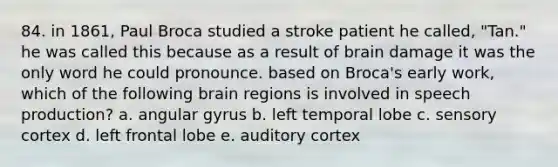 84. in 1861, Paul Broca studied a stroke patient he called, "Tan." he was called this because as a result of brain damage it was the only word he could pronounce. based on Broca's early work, which of the following brain regions is involved in speech production? a. angular gyrus b. left temporal lobe c. sensory cortex d. left frontal lobe e. auditory cortex