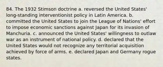 84. The 1932 Stimson doctrine a. reversed the United States' long-standing interventionist policy in Latin America. b. committed the United States to join the League of Nations' effort to impose economic sanctions against Japan for its invasion of Manchuria. c. announced the United States' willingness to outlaw war as an instrument of national policy. d. declared that the United States would not recognize any territorial acquisition achieved by force of arms. e. declared Japan and Germany rogue states.