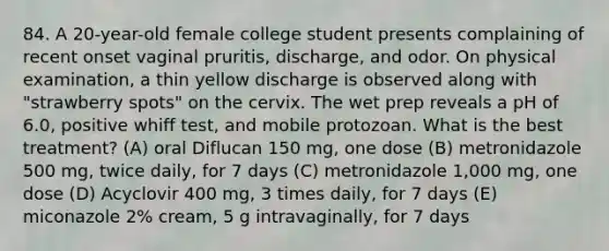 84. A 20-year-old female college student presents complaining of recent onset vaginal pruritis, discharge, and odor. On physical examination, a thin yellow discharge is observed along with "strawberry spots" on the cervix. The wet prep reveals a pH of 6.0, positive whiff test, and mobile protozoan. What is the best treatment? (A) oral Diflucan 150 mg, one dose (B) metronidazole 500 mg, twice daily, for 7 days (C) metronidazole 1,000 mg, one dose (D) Acyclovir 400 mg, 3 times daily, for 7 days (E) miconazole 2% cream, 5 g intravaginally, for 7 days