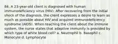 84. A 23-year-old client is diagnosed with human immunodeficiency virus (HIV). After recovering from the initial shock of the diagnosis, the client expresses a desire to learn as much as possible about HIV and acquired immunodeficiency syndrome (AIDS). When teaching the client about the immune system, the nurse states that adaptive immunity is provided by which type of white blood cell? a. Neutrophil b. Basophil c. Monocyte d. Lymphocyte