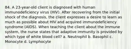 84. A 23-year-old client is diagnosed with human immunodeficiency virus (HIV). After recovering from the initial shock of the diagnosis, the client expresses a desire to learn as much as possible about HIV and acquired immunodeficiency syndrome (AIDS). When teaching the client about the immune system, the nurse states that adaptive immunity is provided by which type of white blood cell? a. Neutrophil b. Basophil c. Monocyte d. Lymphocyte