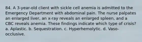 84. A 3-year-old client with sickle cell anemia is admitted to the Emergency Department with abdominal pain. The nurse palpates an enlarged liver, an x-ray reveals an enlarged spleen, and a CBC reveals anemia. These findings indicate which type of crisis? a. Aplastic. b. Sequestration. c. Hyperhemolytic. d. Vaso-occlusive.