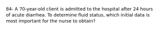 84- A 70-year-old client is admitted to the hospital after 24 hours of acute diarrhea. To determine fluid status, which initial data is most important for the nurse to obtain?