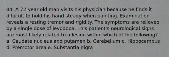 84. A 72-year-old man visits his physician because he finds it difficult to hold his hand steady when painting. Examination reveals a resting tremor and rigidity. The symptoms are relieved by a single dose of levodopa. This patient's neurological signs are most likely related to a lesion within which of the following? a. Caudate nucleus and putamen b. Cerebellum c. Hippocampus d. Premotor area e. Substantia nigra