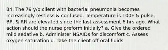 84. The 79 y/o client with bacterial pneumonia becomes increasingly restless & confused. Temperature is 100F & pulse, BP, & RR are elevated since the last assessment 6 hrs ago. What action should the nurse preform initially? a. Give the ordered mild sedative b. Administer NSAIDs for discomfort c. Assess oxygen saturation d. Take the client off oral fluids