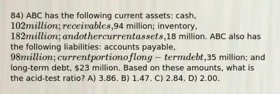 84) ABC has the following current assets: cash, 102 million; receivables,94 million; inventory, 182 million; and other current assets,18 million. ABC also has the following liabilities: accounts payable, 98 million; current portion of long-term debt,35 million; and long-term debt, 23 million. Based on these amounts, what is the acid-test ratio? A) 3.86. B) 1.47. C) 2.84. D) 2.00.