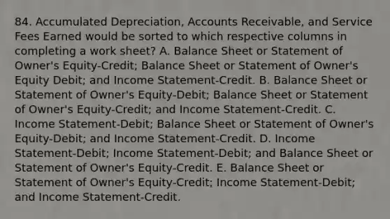 84. Accumulated Depreciation, Accounts Receivable, and Service Fees Earned would be sorted to which respective columns in completing a work sheet? A. Balance Sheet or Statement of Owner's Equity-Credit; Balance Sheet or Statement of Owner's Equity Debit; and Income Statement-Credit. B. Balance Sheet or Statement of Owner's Equity-Debit; Balance Sheet or Statement of Owner's Equity-Credit; and Income Statement-Credit. C. Income Statement-Debit; Balance Sheet or Statement of Owner's Equity-Debit; and Income Statement-Credit. D. Income Statement-Debit; Income Statement-Debit; and Balance Sheet or Statement of Owner's Equity-Credit. E. Balance Sheet or Statement of Owner's Equity-Credit; Income Statement-Debit; and Income Statement-Credit.