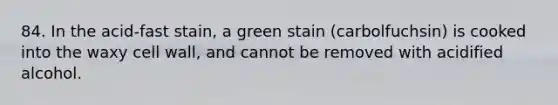 84. In the acid-fast stain, a green stain (carbolfuchsin) is cooked into the waxy cell wall, and cannot be removed with acidified alcohol.