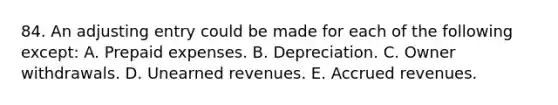 84. An adjusting entry could be made for each of the following except: A. Prepaid expenses. B. Depreciation. C. Owner withdrawals. D. Unearned revenues. E. Accrued revenues.