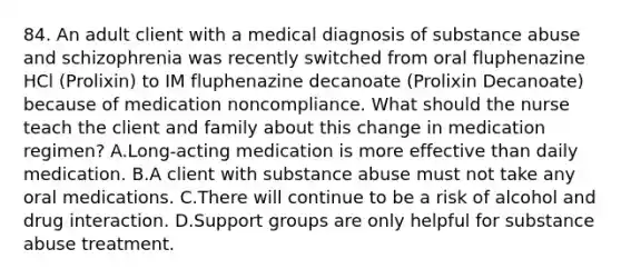 84. An adult client with a medical diagnosis of substance abuse and schizophrenia was recently switched from oral fluphenazine HCl (Prolixin) to IM fluphenazine decanoate (Prolixin Decanoate) because of medication noncompliance. What should the nurse teach the client and family about this change in medication regimen? A.Long-acting medication is more effective than daily medication. B.A client with substance abuse must not take any oral medications. C.There will continue to be a risk of alcohol and drug interaction. D.Support groups are only helpful for substance abuse treatment.