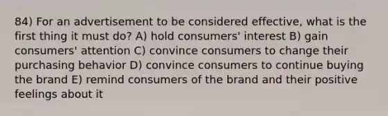 84) For an advertisement to be considered effective, what is the first thing it must do? A) hold consumers' interest B) gain consumers' attention C) convince consumers to change their purchasing behavior D) convince consumers to continue buying the brand E) remind consumers of the brand and their positive feelings about it